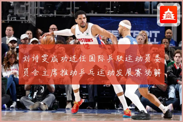 刘诗雯成功连任国际乒联运动员委员会主席推动乒乓运动发展赛场解读-深度解析