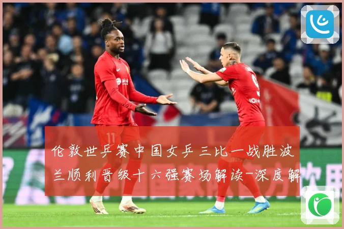 伦敦世乒赛中国女乒三比一战胜波兰顺利晋级十六强赛场解读-深度解析
