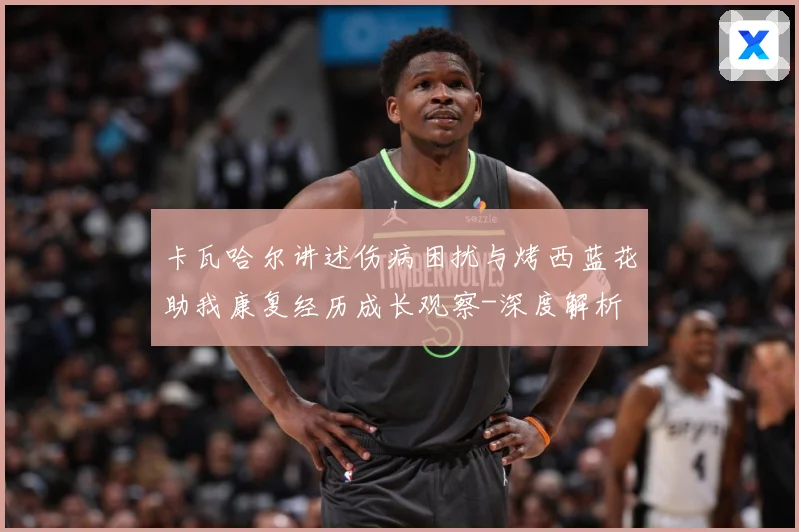 卡瓦哈尔讲述伤病困扰与烤西蓝花助我康复经历成长观察-深度解析