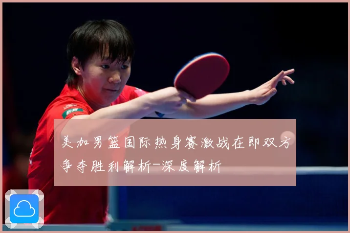 美加男篮国际热身赛激战在即双方争夺胜利解析-深度解析