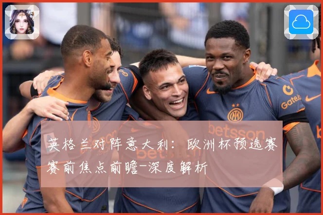 英格兰对阵意大利：欧洲杯预选赛赛前焦点前瞻-深度解析