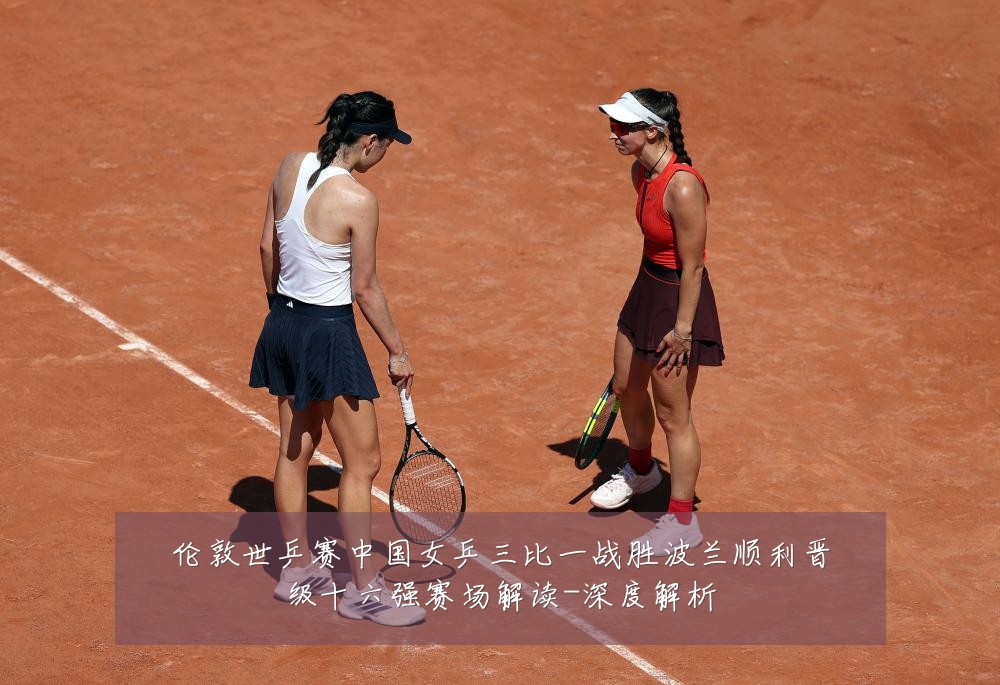 伦敦世乒赛中国女乒三比一战胜波兰顺利晋级十六强赛场解读-深度解析