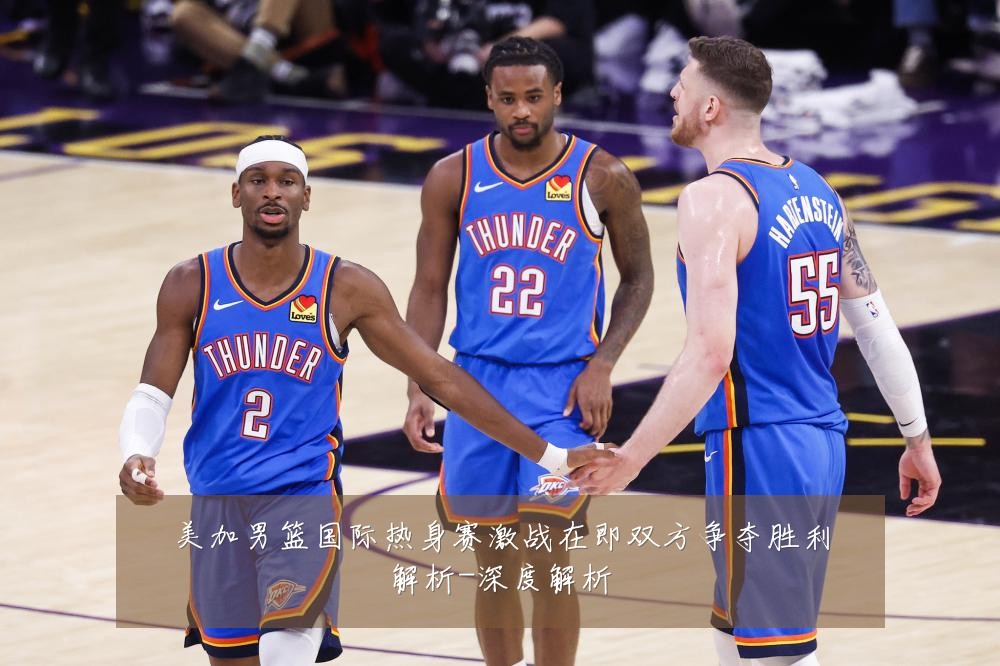 美加男篮国际热身赛激战在即双方争夺胜利解析-深度解析